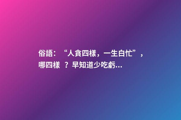 俗語：“人貪四樣，一生白忙”，哪四樣？早知道少吃虧！